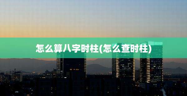 怎么算八字时柱(怎么查时柱)