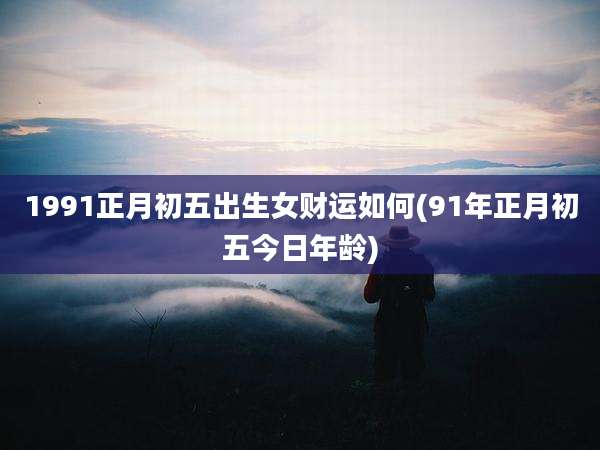 1991正月初五出生女财运如何(91年正月初五今日年龄)