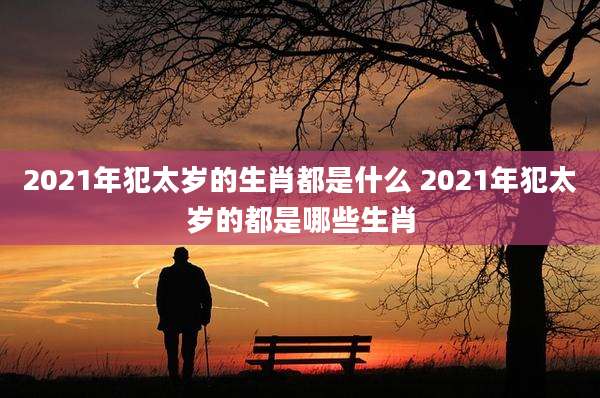 2021年犯太岁的生肖都是什么 2021年犯太岁的都是哪些生肖