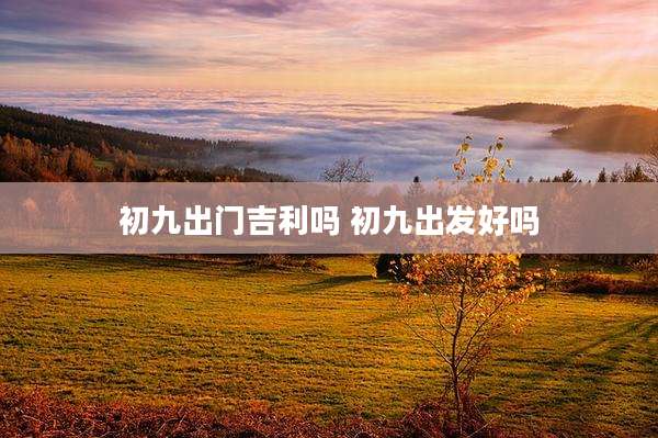 初九出门吉利吗 初九出发好吗