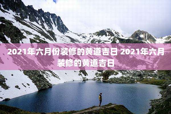 2021年六月份装修的黄道吉日 2021年六月装修的黄道吉日