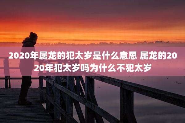 2020年属龙的犯太岁是什么意思 属龙的2020年犯太岁吗为什么不犯太岁