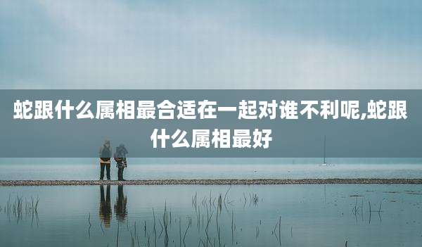 蛇跟什么属相最合适在一起对谁不利呢,蛇跟什么属相最好