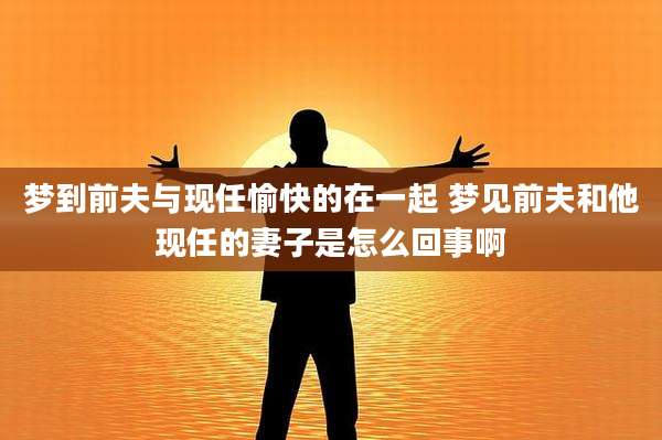 梦到前夫与现任愉快的在一起 梦见前夫和他现任的妻子是怎么回事啊