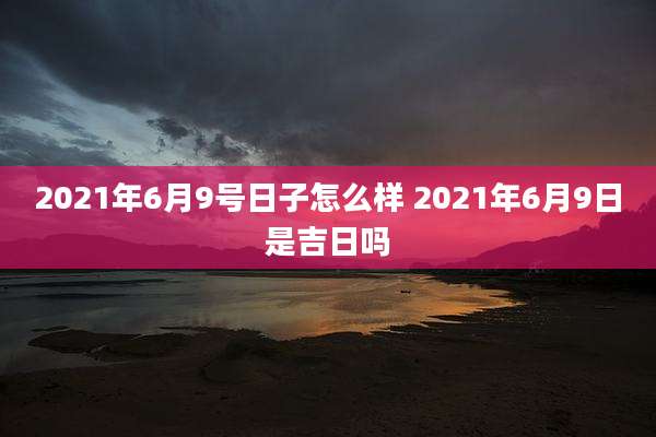 2021年6月9号日子怎么样 2021年6月9日是吉日吗
