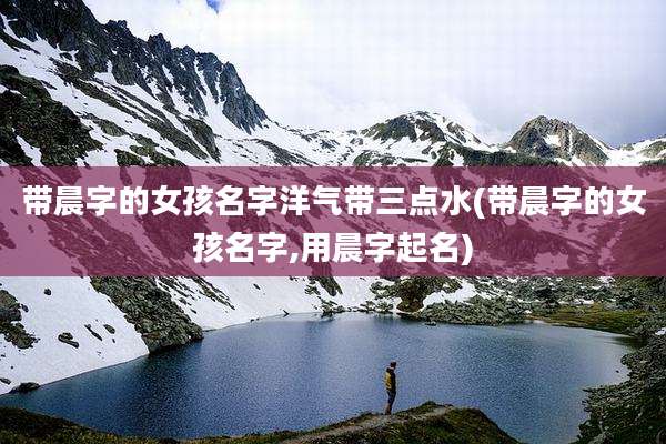 带晨字的女孩名字洋气带三点水(带晨字的女孩名字,用晨字起名)