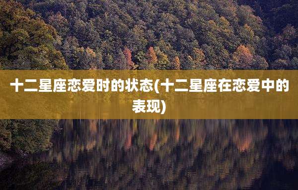 十二星座恋爱时的状态(十二星座在恋爱中的表现)