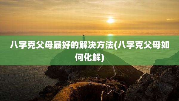 八字克父母最好的解决方法(八字克父母如何化解)