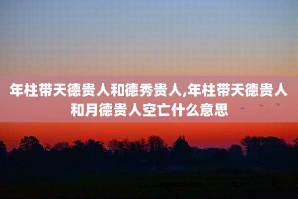年柱带天德贵人和德秀贵人,年柱带天德贵人和月德贵人空亡什么意思