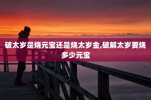 破太岁是烧元宝还是烧太岁金,破解太岁要烧多少元宝