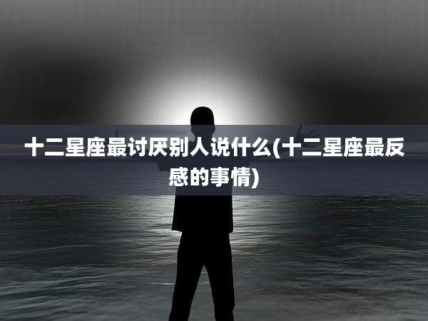 十二星座最讨厌别人说什么(十二星座最反感的事情)