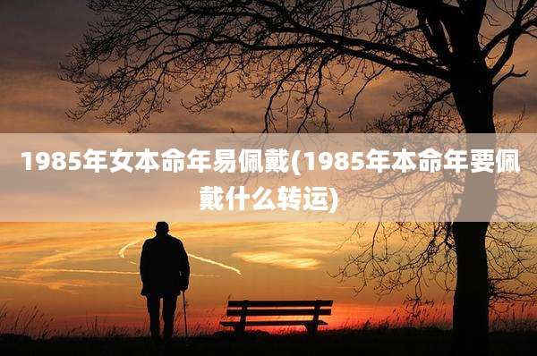 1985年女本命年易佩戴(1985年本命年要佩戴什么转运)