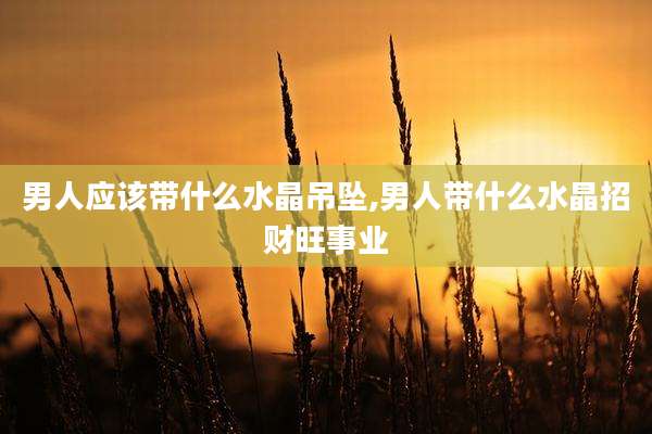 男人应该带什么水晶吊坠,男人带什么水晶招财旺事业