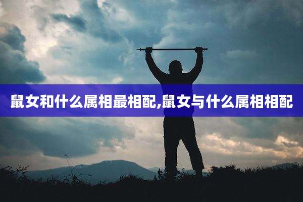 鼠女和什么属相最相配,鼠女与什么属相相配