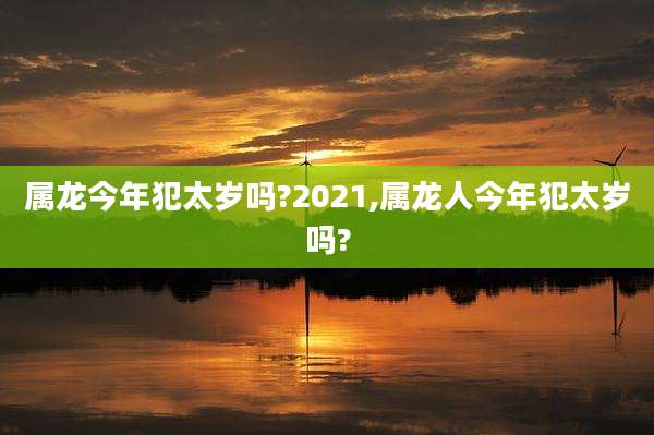 属龙今年犯太岁吗?2021,属龙人今年犯太岁吗?