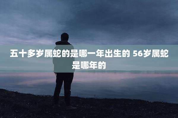五十多岁属蛇的是哪一年出生的 56岁属蛇是哪年的