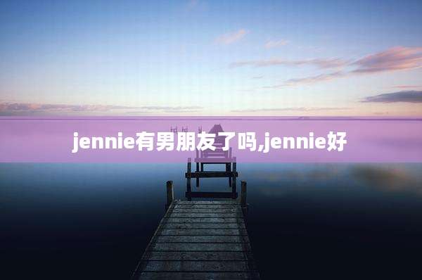 jennie有男朋友了吗,jennie好