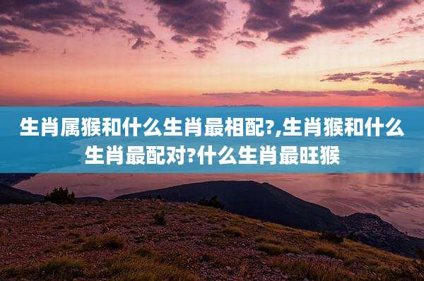 生肖属猴和什么生肖最相配?,生肖猴和什么生肖最配对?什么生肖最旺猴