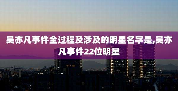 吴亦凡事件全过程及涉及的明星名字是,吴亦凡事件22位明星