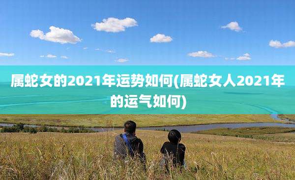 属蛇女的2021年运势如何(属蛇女人2021年的运气如何)