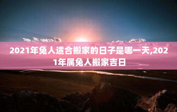 2021年兔人适合搬家的日子是哪一天,2021年属兔人搬家吉日
