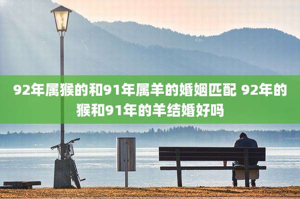 92年属猴的和91年属羊的婚姻匹配 92年的猴和91年的羊结婚好吗