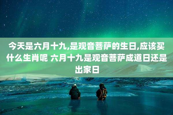 今天是六月十九,是观音菩萨的生日,应该买什么生肖呢 六月十九是观音菩萨成道日还是出家日