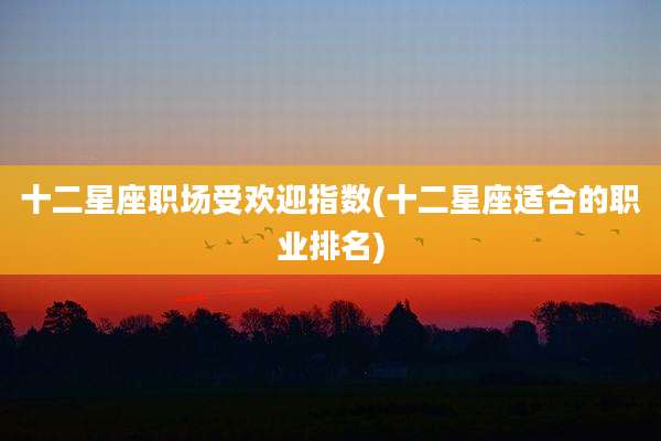 十二星座职场受欢迎指数(十二星座适合的职业排名)