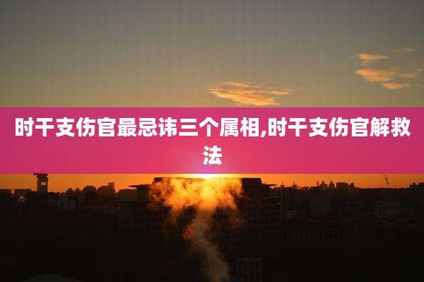 时干支伤官最忌讳三个属相,时干支伤官解救法