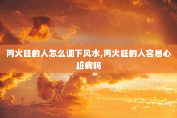 丙火旺的人怎么调下风水,丙火旺的人容易心脏病吗