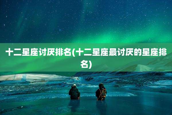十二星座讨厌排名(十二星座最讨厌的星座排名)