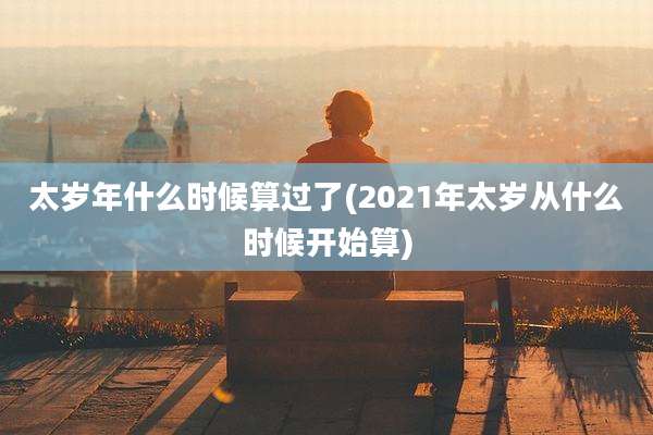 太岁年什么时候算过了(2021年太岁从什么时候开始算)