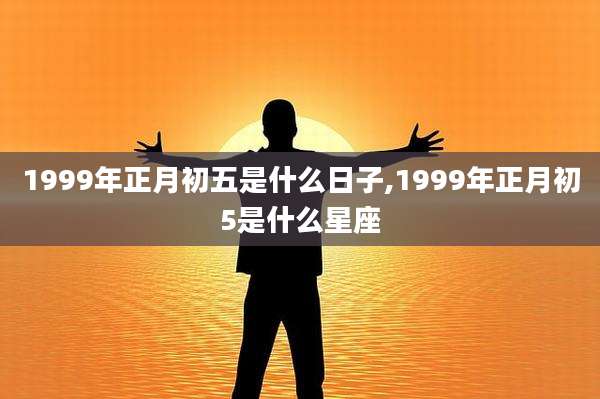 1999年正月初五是什么日子,1999年正月初5是什么星座