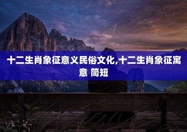 十二生肖象征意义民俗文化,十二生肖象征寓意 简短