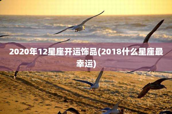 2020年12星座开运饰品(2018什么星座最幸运)