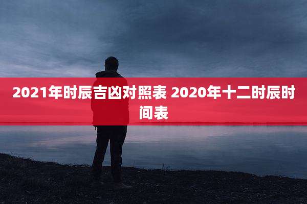 2021年时辰吉凶对照表 2020年十二时辰时间表