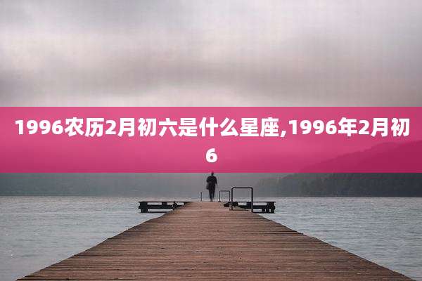 1996农历2月初六是什么星座,1996年2月初6
