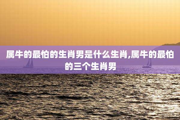 属牛的最怕的生肖男是什么生肖,属牛的最怕的三个生肖男
