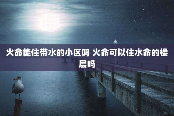 火命能住带水的小区吗 火命可以住水命的楼层吗