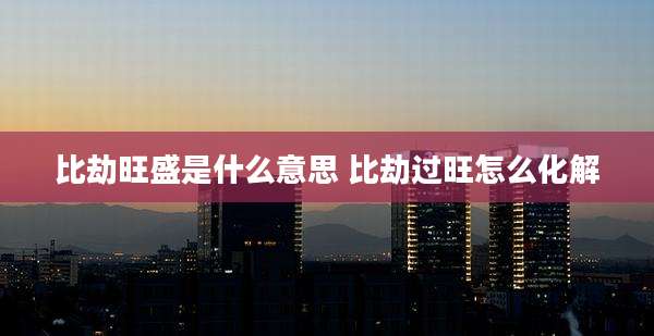 比劫旺盛是什么意思 比劫过旺怎么化解