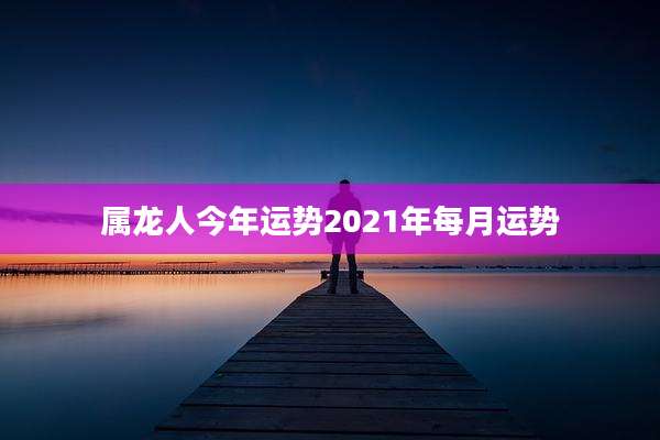 属龙人今年运势2021年每月运势