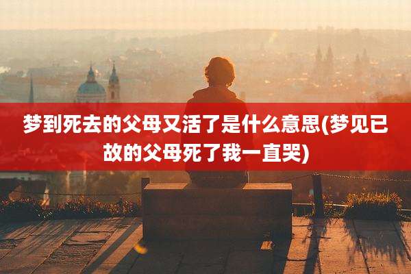 梦到死去的父母又活了是什么意思(梦见已故的父母死了我一直哭)