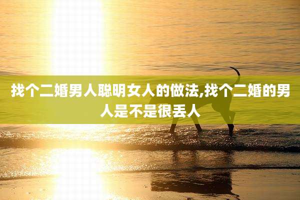 找个二婚男人聪明女人的做法,找个二婚的男人是不是很丢人