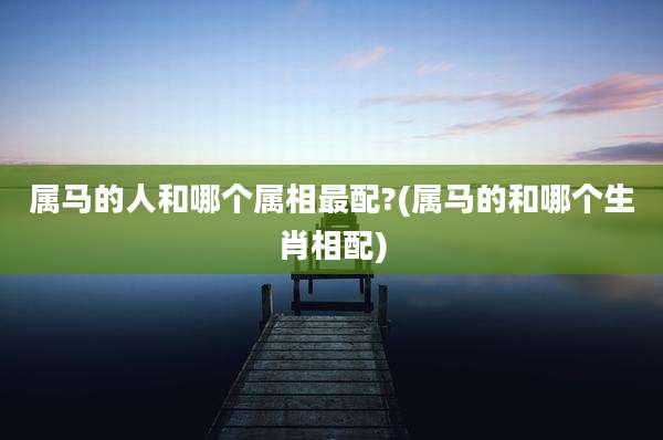 属马的人和哪个属相最配?(属马的和哪个生肖相配)