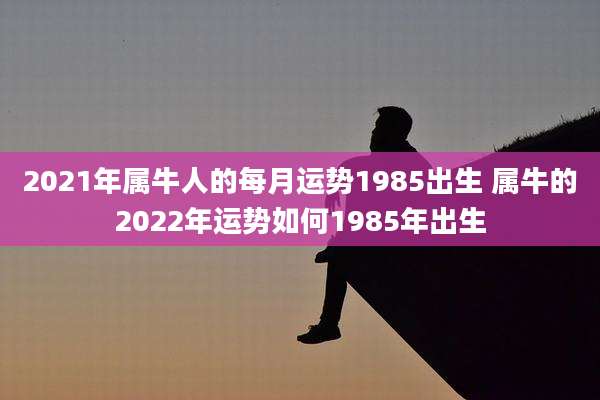 2021年属牛人的每月运势1985出生 属牛的2022年运势如何1985年出生