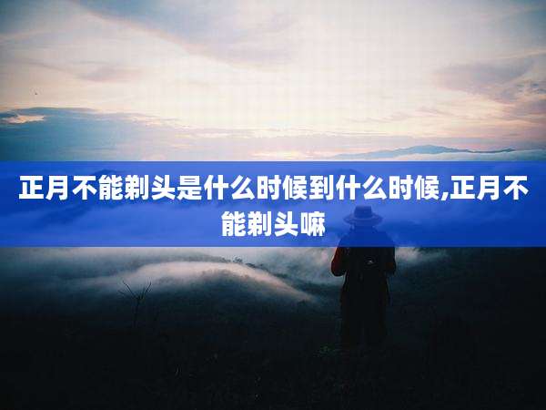 正月不能剃头是什么时候到什么时候,正月不能剃头嘛