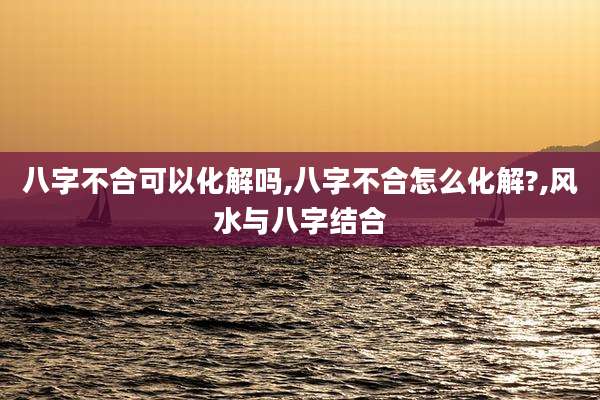 八字不合可以化解吗,八字不合怎么化解?,风水与八字结合