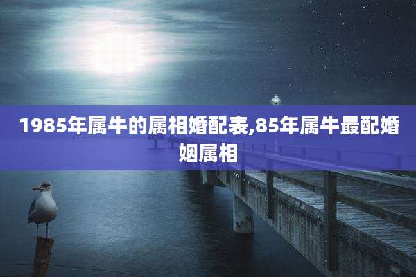 1985年属牛的属相婚配表,85年属牛最配婚姻属相