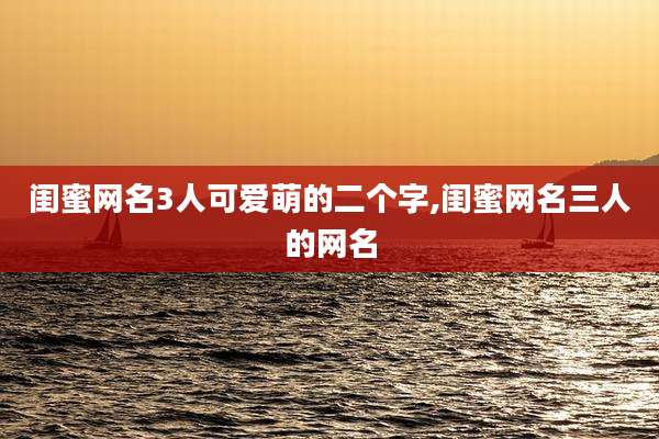 闺蜜网名3人可爱萌的二个字,闺蜜网名三人的网名