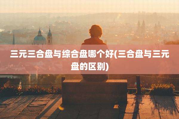 三元三合盘与综合盘哪个好(三合盘与三元盘的区别)